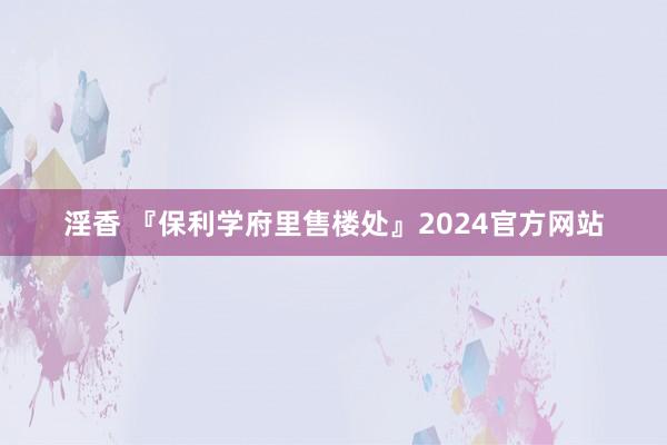 淫香 『保利学府里售楼处』2024官方网站