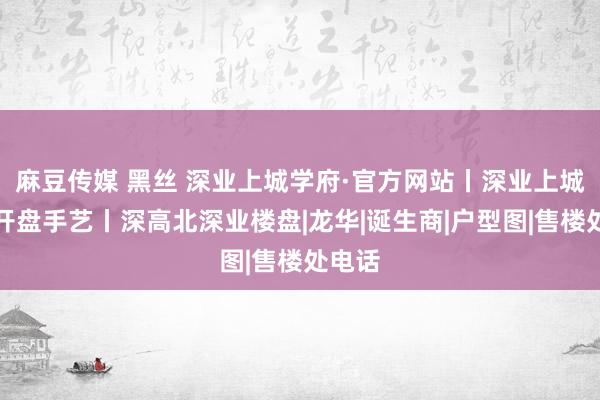 麻豆传媒 黑丝 深业上城学府·官方网站丨深业上城学府开盘手艺丨深高北深业楼盘|龙华|诞生商|户型图|售楼处电话