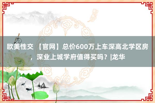 欧美性交 【官网】总价600万上车深高北学区房，深业上城学府值得买吗？|龙华