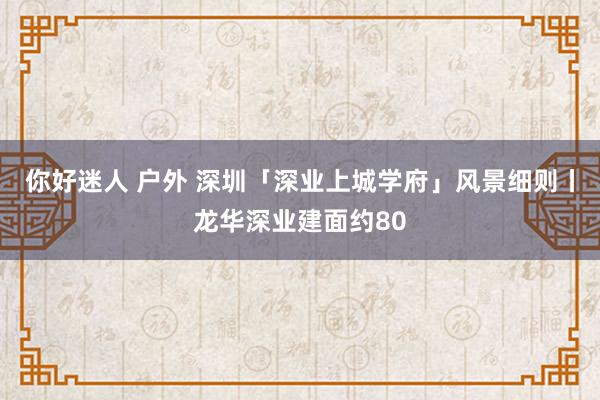 你好迷人 户外 深圳「深业上城学府」风景细则丨龙华深业建面约80