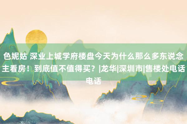 色妮姑 深业上城学府楼盘今天为什么那么多东说念主看房！到底值不值得买？|龙华|深圳市|售楼处电话