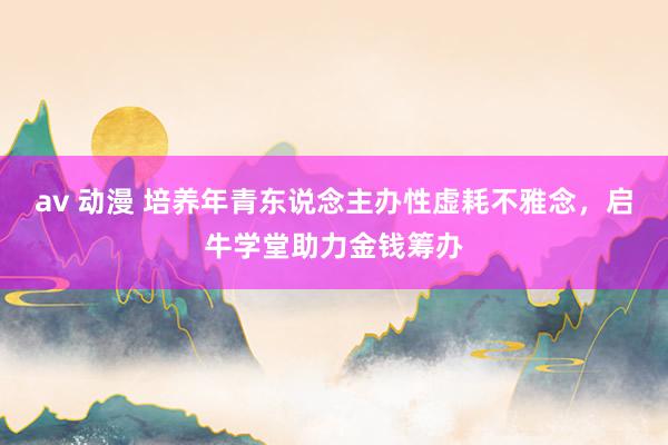 av 动漫 培养年青东说念主办性虚耗不雅念，启牛学堂助力金钱筹办