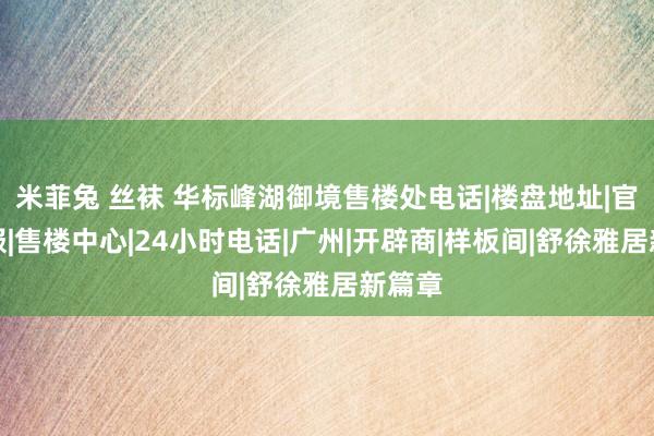 米菲兔 丝袜 华标峰湖御境售楼处电话|楼盘地址|官方折服|售楼中心|24小时电话|广州|开辟商|样板间|舒徐雅居新篇章